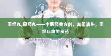 固经丸,固经丸——中医经典方剂，滋阴清热，固经止血的良药