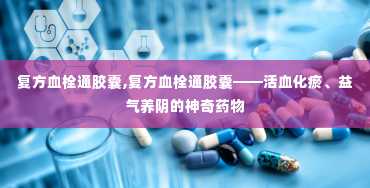 复方血栓通胶囊,复方血栓通胶囊——活血化瘀、益气养阴的神奇药物