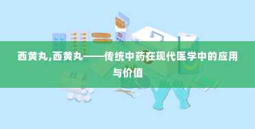 西黄丸,西黄丸——传统中药在现代医学中的应用与价值