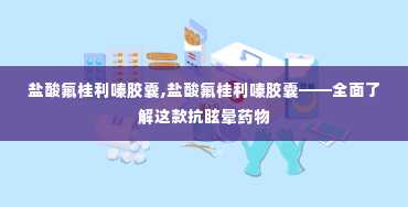 盐酸氟桂利嗪胶囊,盐酸氟桂利嗪胶囊——全面了解这款抗眩晕药物