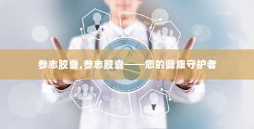 参志胶囊,参志胶囊——您的健康守护者