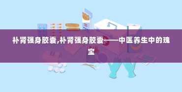 补肾强身胶囊,补肾强身胶囊——中医养生中的瑰宝