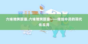 六味地黄胶囊,六味地黄胶囊——传统中药的现代化应用