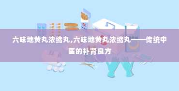 六味地黄丸浓缩丸,六味地黄丸浓缩丸——传统中医的补肾良方