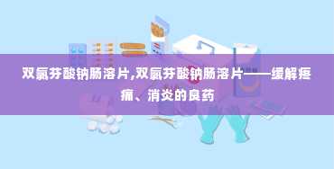 双氯芬酸钠肠溶片,双氯芬酸钠肠溶片——缓解疼痛、消炎的良药