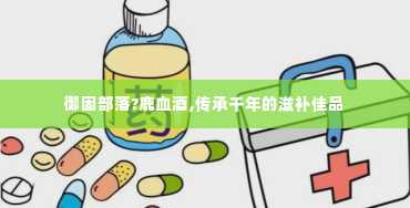 御固部落?鹿血酒,传承千年的滋补佳品