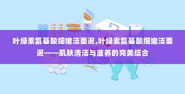 叶绿素氨基酸细嫩洁面泥,叶绿素氨基酸细嫩洁面泥——肌肤清洁与滋养的完美结合