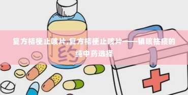 复方桔梗止咳片,复方桔梗止咳片——镇咳祛痰的纯中药选择