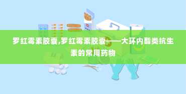 罗红霉素胶囊,罗红霉素胶囊——大环内酯类抗生素的常用药物