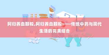 阿归养血颗粒,阿归养血颗粒——传统中药与现代生活的完美结合