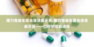 隆力奇益生菌去渍清新牙膏,隆力奇益生菌去渍清新牙膏——口腔护理新选择