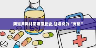 阴道用乳杆菌活菌胶囊,阴道炎的“克星”