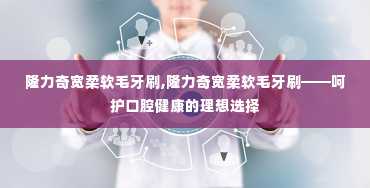 隆力奇宽柔软毛牙刷,隆力奇宽柔软毛牙刷——呵护口腔健康的理想选择