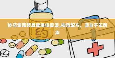 妙药集团颈肩腰腿保健液,神奇配方，源自千年传承