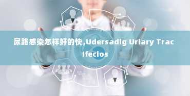 尿路感染怎样好的快,Udersadig Uriary Trac Ifecios