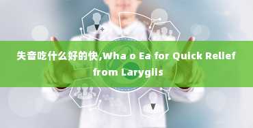 失音吃什么好的快,Wha o Ea for Quick Relief from Larygiis